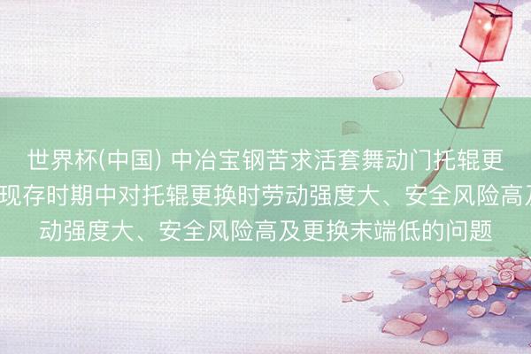 世界杯(中国) 中冶宝钢苦求活套舞动门托辊更换工装专利， 经管了现存时期中对托辊更换时劳动强度大、安全风险高及更换末端低的问题