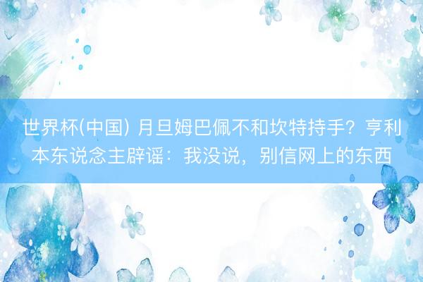 世界杯(中国) 月旦姆巴佩不和坎特持手？亨利本东说念主辟谣：我没说，别信网上的东西