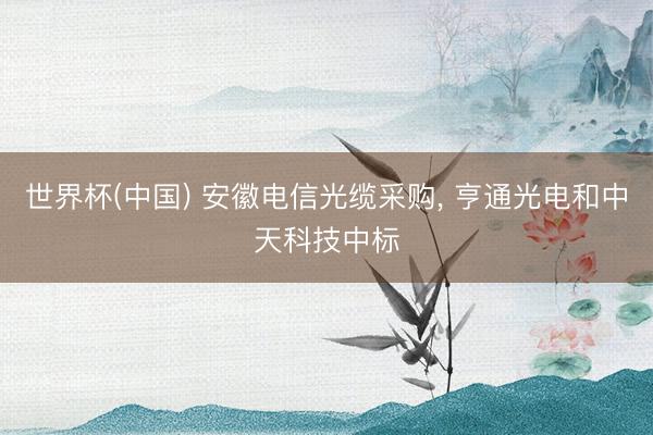 世界杯(中国) 安徽电信光缆采购， 亨通光电和中天科技中标