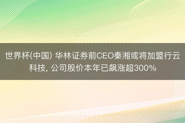 世界杯(中国) 华林证券前CEO秦湘或将加盟行云科技， 公司股价本年已飙涨超300%