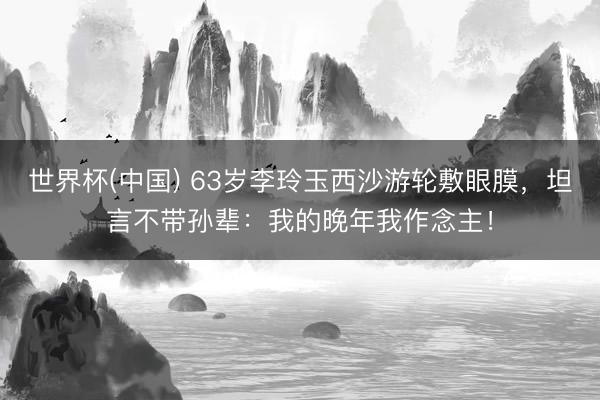 世界杯(中国) 63岁李玲玉西沙游轮敷眼膜，坦言不带孙辈：我的晚年我作念主！
