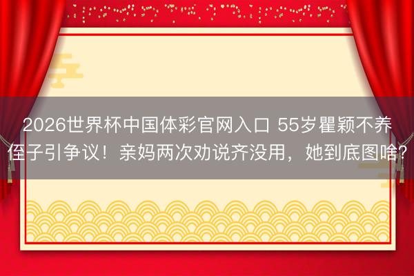 2026世界杯中国体彩官网入口 55岁瞿颖不养侄子引争议！亲妈两次劝说齐没用，她到底图啥？