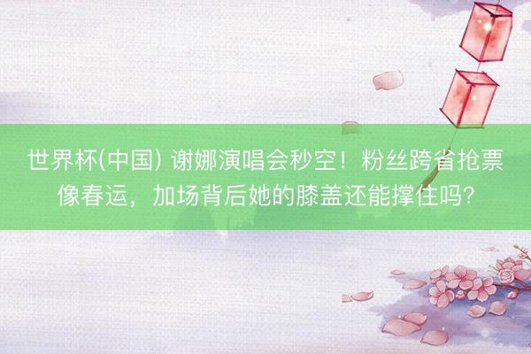 世界杯(中国) 谢娜演唱会秒空!粉丝跨省抢票像春运,加场背后她的膝盖还能撑住吗?
