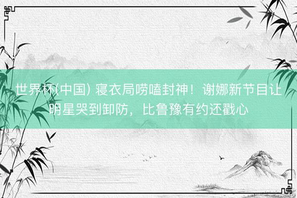 世界杯(中国) 寝衣局唠嗑封神！谢娜新节目让明星哭到卸防，比鲁豫有约还戳心