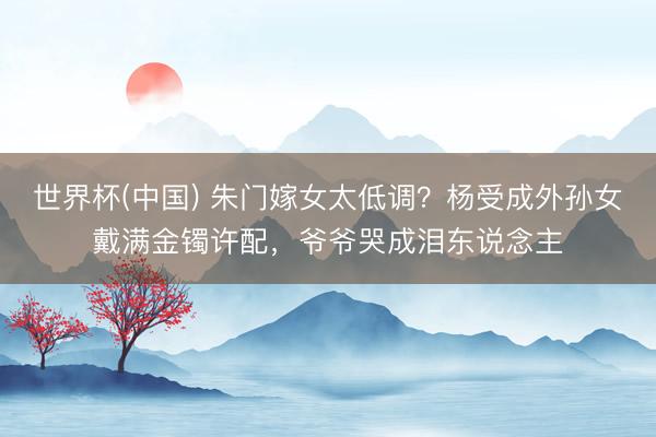世界杯(中国) 朱门嫁女太低调？杨受成外孙女戴满金镯许配，爷爷哭成泪东说念主