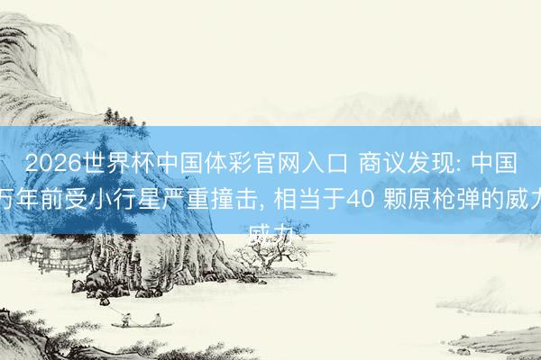 2026世界杯中国体彩官网入口 商议发现: 中国万年前受小行星严重撞击， 相当于40 颗原枪弹的威力