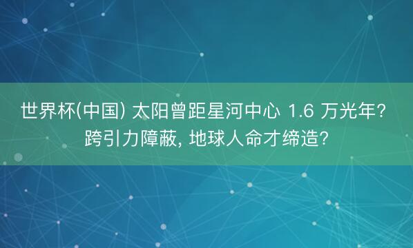 世界杯(中国) 太阳曾距星河中心 1.6 万光年? 跨引力障蔽， 地球人命才缔造?
