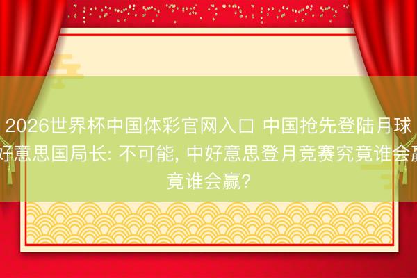 2026世界杯中国体彩官网入口 中国抢先登陆月球? 好意思国局长: 不可能, 中好意思登月竞赛究竟谁会赢?