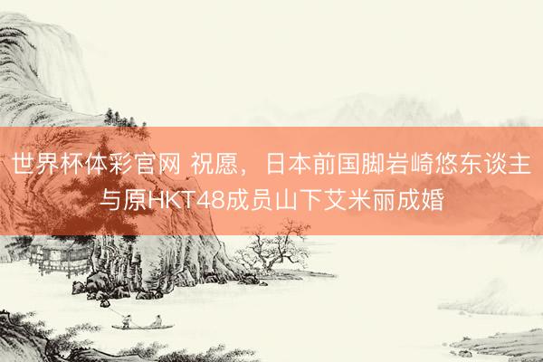 世界杯体彩官网 祝愿，日本前国脚岩崎悠东谈主与原HKT48成员山下艾米丽成婚