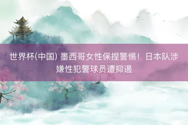世界杯(中国) 墨西哥女性保捏警惕！日本队涉嫌性犯警球员遭抑遏