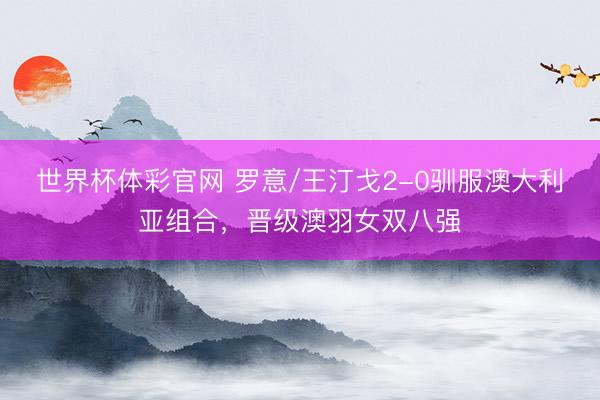 世界杯体彩官网 罗意/王汀戈2-0驯服澳大利亚组合，晋级澳羽女双八强
