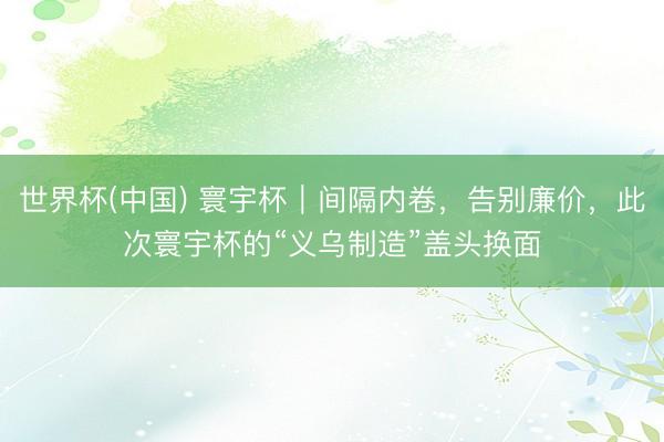 世界杯(中国) 寰宇杯｜间隔内卷，告别廉价，此次寰宇杯的“义乌制造”盖头换面