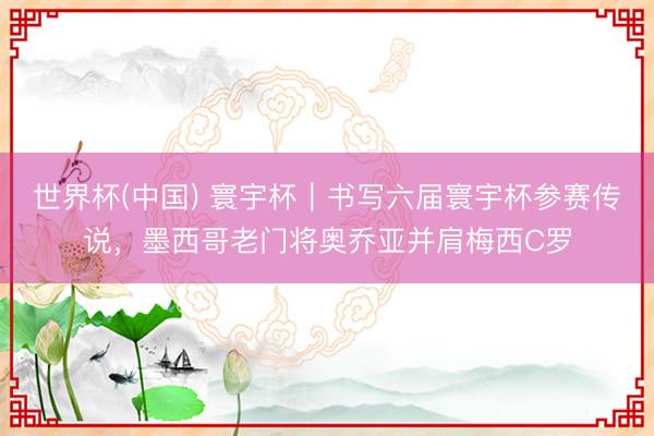 世界杯(中国) 寰宇杯｜书写六届寰宇杯参赛传说，墨西哥老门将奥乔亚并肩梅西C罗