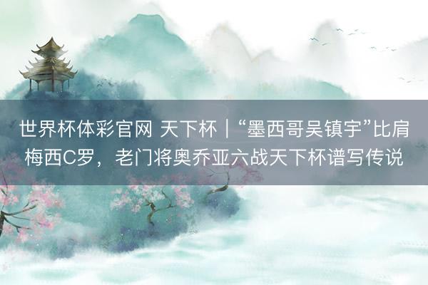 世界杯体彩官网 天下杯｜“墨西哥吴镇宇”比肩梅西C罗，老门将奥乔亚六战天下杯谱写传说