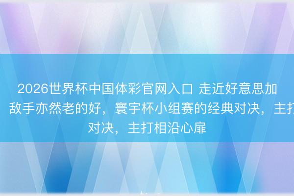 2026世界杯中国体彩官网入口 走近好意思加墨寰宇杯：敌手亦然老的好，寰宇杯小组赛的经典对决，主打相沿心扉