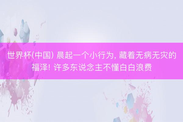 世界杯(中国) 晨起一个小行为， 藏着无病无灾的福泽! 许多东说念主不懂白白浪费