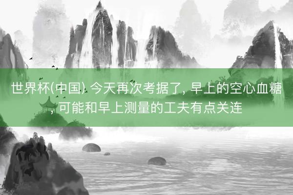 世界杯(中国) 今天再次考据了， 早上的空心血糖， 可能和早上测量的工夫有点关连