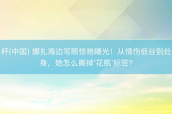 世界杯(中国) 娜扎海边写照惊艳曝光！从情伤低谷到处事翻身，她怎么撕掉'花瓶'标签？