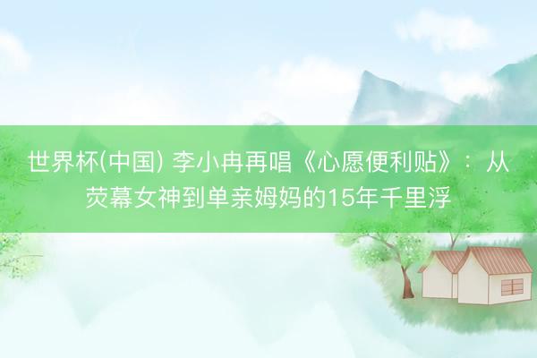世界杯(中国) 李小冉再唱《心愿便利贴》：从荧幕女神到单亲姆妈的15年千里浮