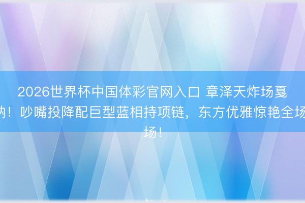2026世界杯中国体彩官网入口 章泽天炸场戛纳!吵嘴投降配巨型蓝相持项链,东方优雅惊艳全场!