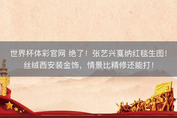 世界杯体彩官网 绝了！张艺兴戛纳红毯生图！丝绒西安装金饰，情景比精修还能打！