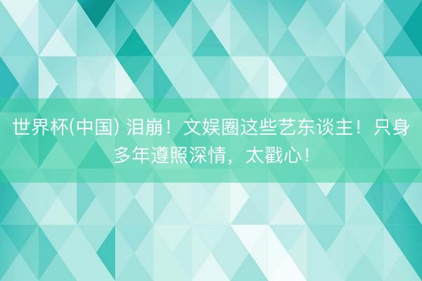 世界杯(中国) 泪崩！文娱圈这些艺东谈主！只身多年遵照深情，太戳心！