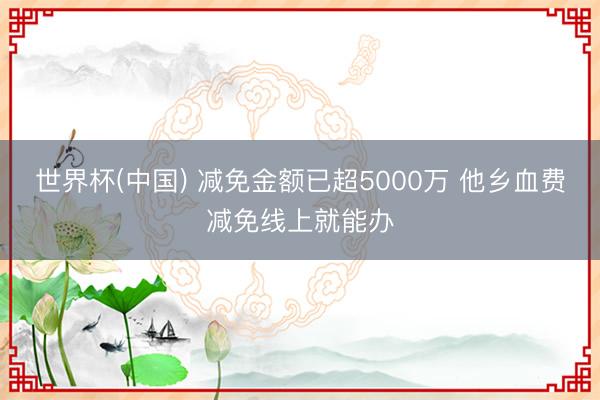 世界杯(中国) 减免金额已超5000万 他乡血费减免线上就能办