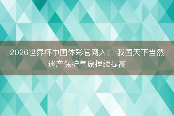 2026世界杯中国体彩官网入口 我国天下当然遗产保护气象捏续提高