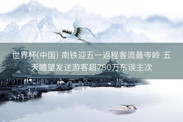 世界杯(中国) 南铁迎五一返程客流最岑岭 五天瞻望发送游客超780万东谈主次