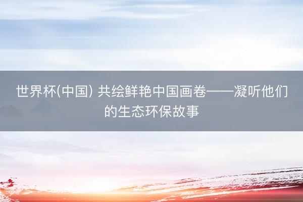 世界杯(中国) 共绘鲜艳中国画卷——凝听他们的生态环保故事