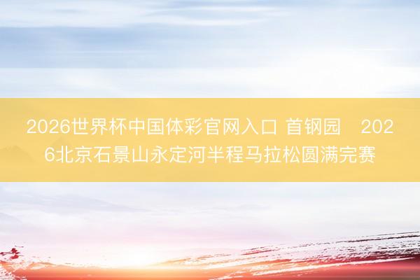 2026世界杯中国体彩官网入口 首钢园・2026北京石景山永定河半程马拉松圆满完赛