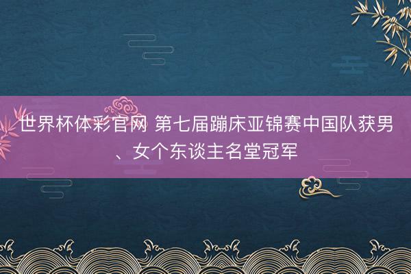 世界杯体彩官网 第七届蹦床亚锦赛中国队获男、女个东谈主名堂冠军