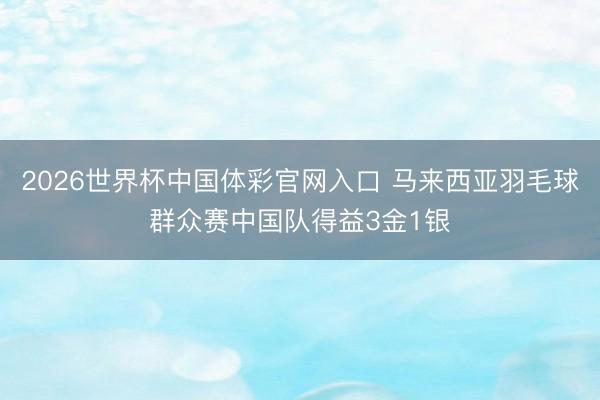 2026世界杯中国体彩官网入口 马来西亚羽毛球群众赛中国队得益3金1银