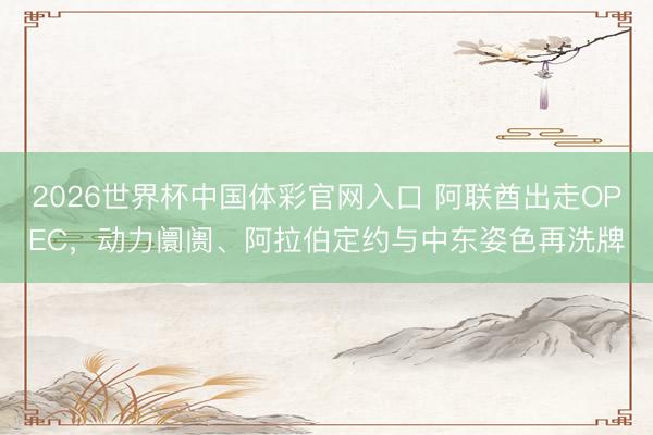 2026世界杯中国体彩官网入口 阿联酋出走OPEC，动力阛阓、阿拉伯定约与中东姿色再洗牌