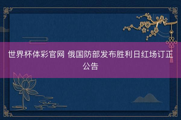 世界杯体彩官网 俄国防部发布胜利日红场订正公告