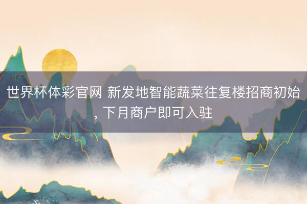 世界杯体彩官网 新发地智能蔬菜往复楼招商初始, 下月商户即可入驻