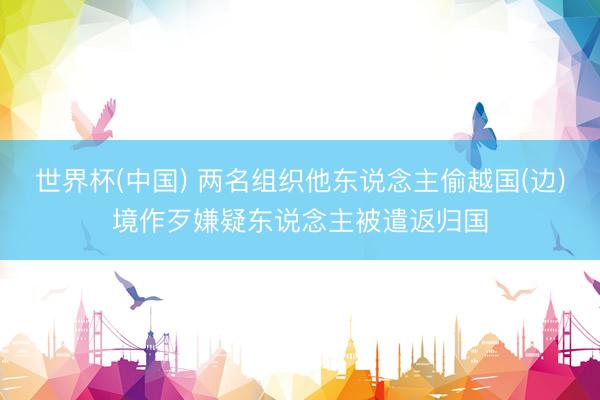 世界杯(中国) 两名组织他东说念主偷越国(边)境作歹嫌疑东说念主被遣返归国