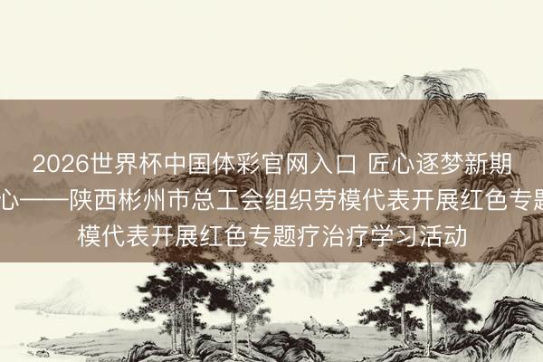 2026世界杯中国体彩官网入口 匠心逐梦新期间 长征精神砺初心——陕西彬州市总工会组织劳模代表开展红色专题疗治疗学习活动