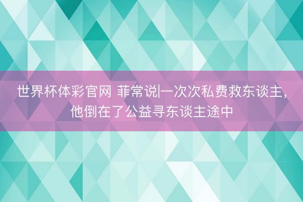 世界杯体彩官网 菲常说|一次次私费救东谈主，他倒在了公益寻东谈主途中