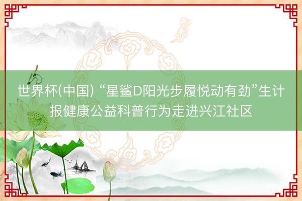 世界杯(中国) “星鲨D阳光步履悦动有劲”生计报健康公益科普行为走进兴江社区