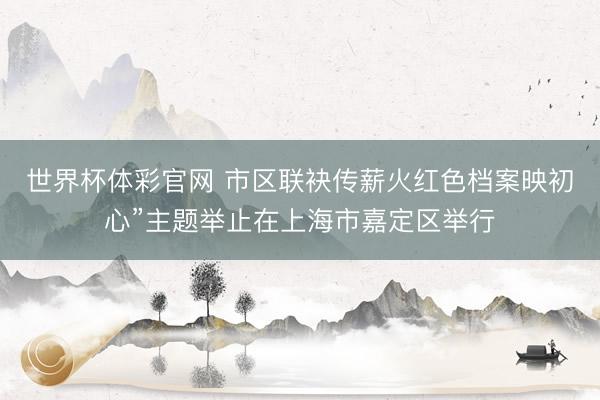 世界杯体彩官网 市区联袂传薪火红色档案映初心”主题举止在上海市嘉定区举行