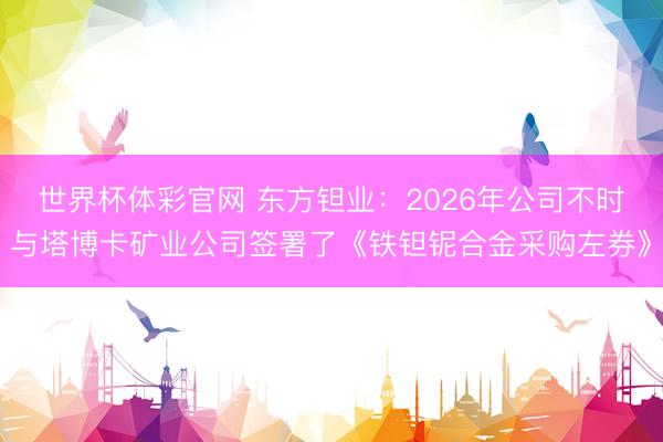世界杯体彩官网 东方钽业：2026年公司不时与塔博卡矿业公司签署了《铁钽铌合金采购左券》