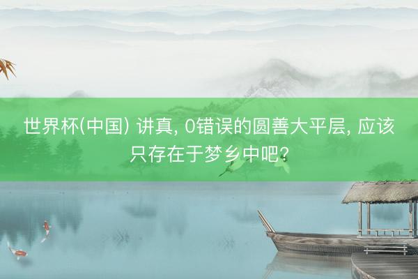 世界杯(中国) 讲真， 0错误的圆善大平层， 应该只存在于梦乡中吧?