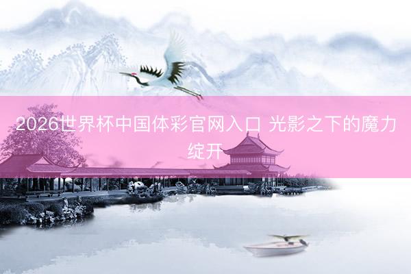 2026世界杯中国体彩官网入口 光影之下的魔力绽开