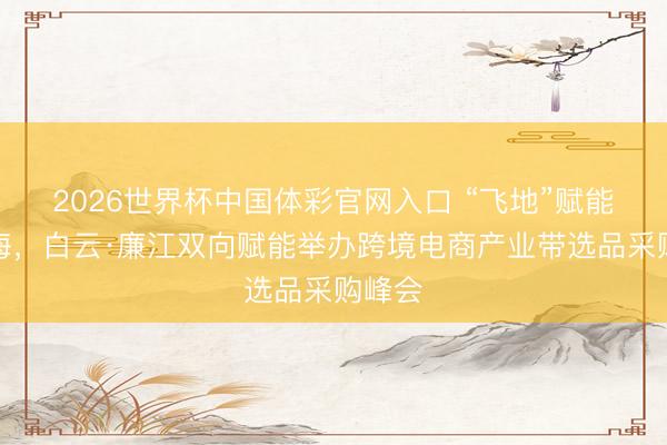 2026世界杯中国体彩官网入口 “飞地”赋能促出海，白云·廉江双向赋能举办跨境电商产业带选品采购峰会
