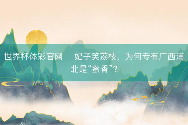 世界杯体彩官网 ​妃子笑荔枝，为何专有广西浦北是“蜜香”？