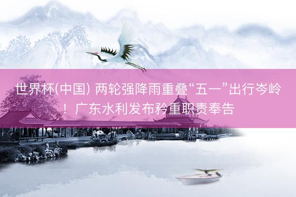 世界杯(中国) 两轮强降雨重叠“五一”出行岑岭！广东水利发布矜重职责奉告
