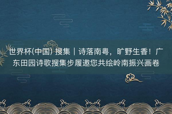 世界杯(中国) 搜集|诗落南粤,旷野生香!广东田园诗歌搜集步履邀您共绘岭南振兴画卷