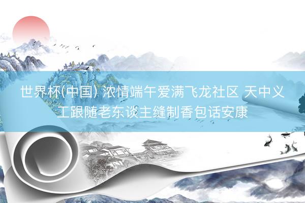 世界杯(中国) 浓情端午爱满飞龙社区 天中义工跟随老东谈主缝制香包话安康