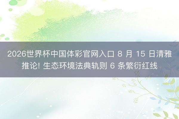 2026世界杯中国体彩官网入口 8 月 15 日清雅推论! 生态环境法典轨则 6 条繁衍红线